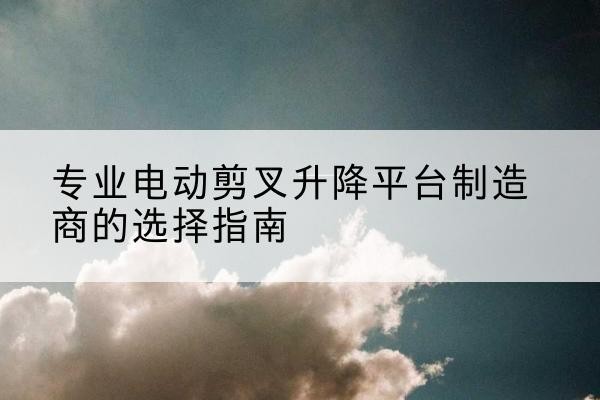 永修电动剪叉升降平台厂家-专业电动剪叉升降平台制造商的选择指南