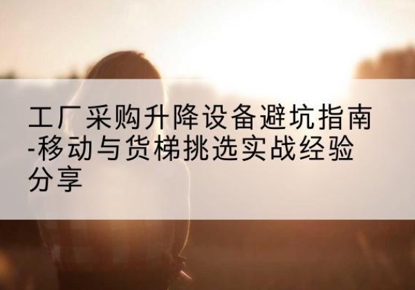 永修移动式升降机怎么选-工厂采购升降设备避坑指南-移动与货梯挑选实战经验分享