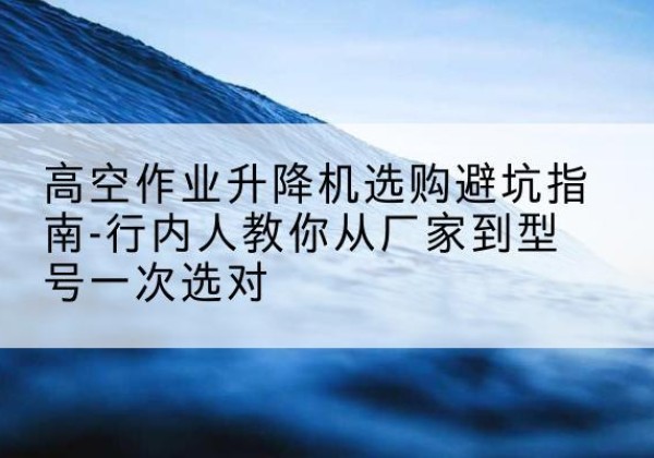 永修升降平台厂家-高空作业升降机选购避坑指南-行内人教你从厂家到型号一次选对
