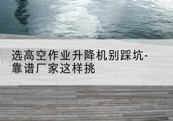 永修剪叉式升降机厂家-选高空作业升降机别踩坑-靠谱厂家这样挑