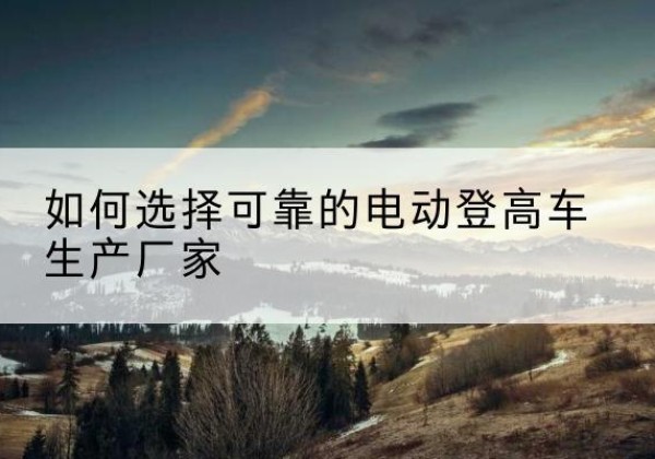 永修电动登高车厂家-如何选择可靠的电动登高车生产厂家