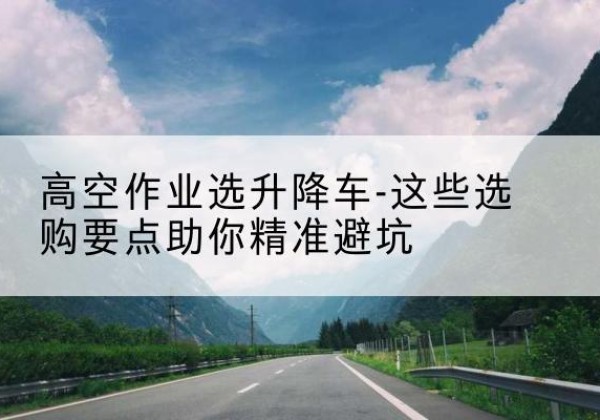 永修升降车厂家-高空作业选升降车-这些选购要点助你*避坑