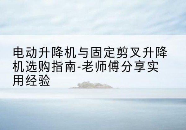 永修电动升降机怎么选-电动升降机与固定剪叉升降机选购指南-老师傅分享实用经验