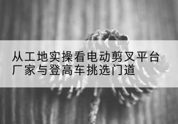 永修电动剪叉升降平台厂家-从工地实操看电动剪叉平台厂家与登高车挑选门道
