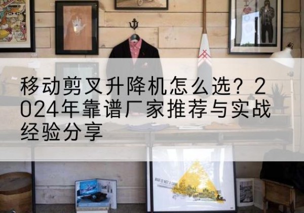 永修升降平台厂家推荐-移动剪叉升降机怎么选？2024年靠谱厂家推荐与实战经验分享