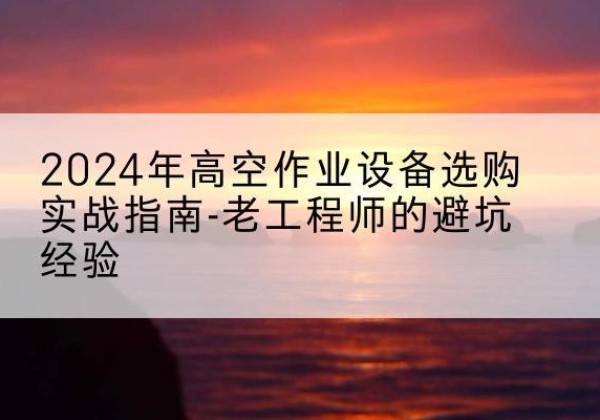 永修高空作业升降机厂家推荐-2024年高空作业设备选购实战指南-老工程师的避坑经验