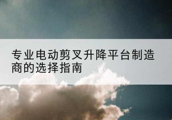 永修电动剪叉升降平台厂家-专业电动剪叉升降平台制造商的选择指南